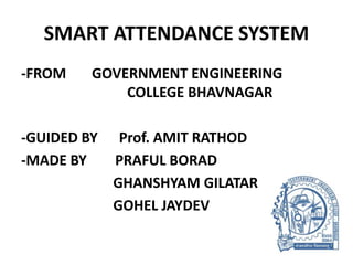 SMART ATTENDANCE SYSTEM
-FROM GOVERNMENT ENGINEERING
COLLEGE BHAVNAGAR
-GUIDED BY Prof. AMIT RATHOD
-MADE BY PRAFUL BORAD
GHANSHYAM GILATAR
GOHEL JAYDEV
 