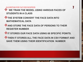 ALGORITHM FOR FACE RECOGNITION
 WE TRAIN THE MODEL USING VARIOUS FACES OF
STUDENTS IN A CLASS
THE SYSTEM CONVERT THE FACE DATA INTO
MATHEMATICAL DATA
AND STORE THE FACE DATA OF PERSONS TO THEIR
REGISTER NUMBER
IT STORES OUR FACE DATA USING 68 SPECIFIC POINTS.
THEN IT STORES ALL THE FACE DATA IN CSV FORMAT AND
SAVE THEM USING THEIR IDENTIFICATION NUMBER
7
 