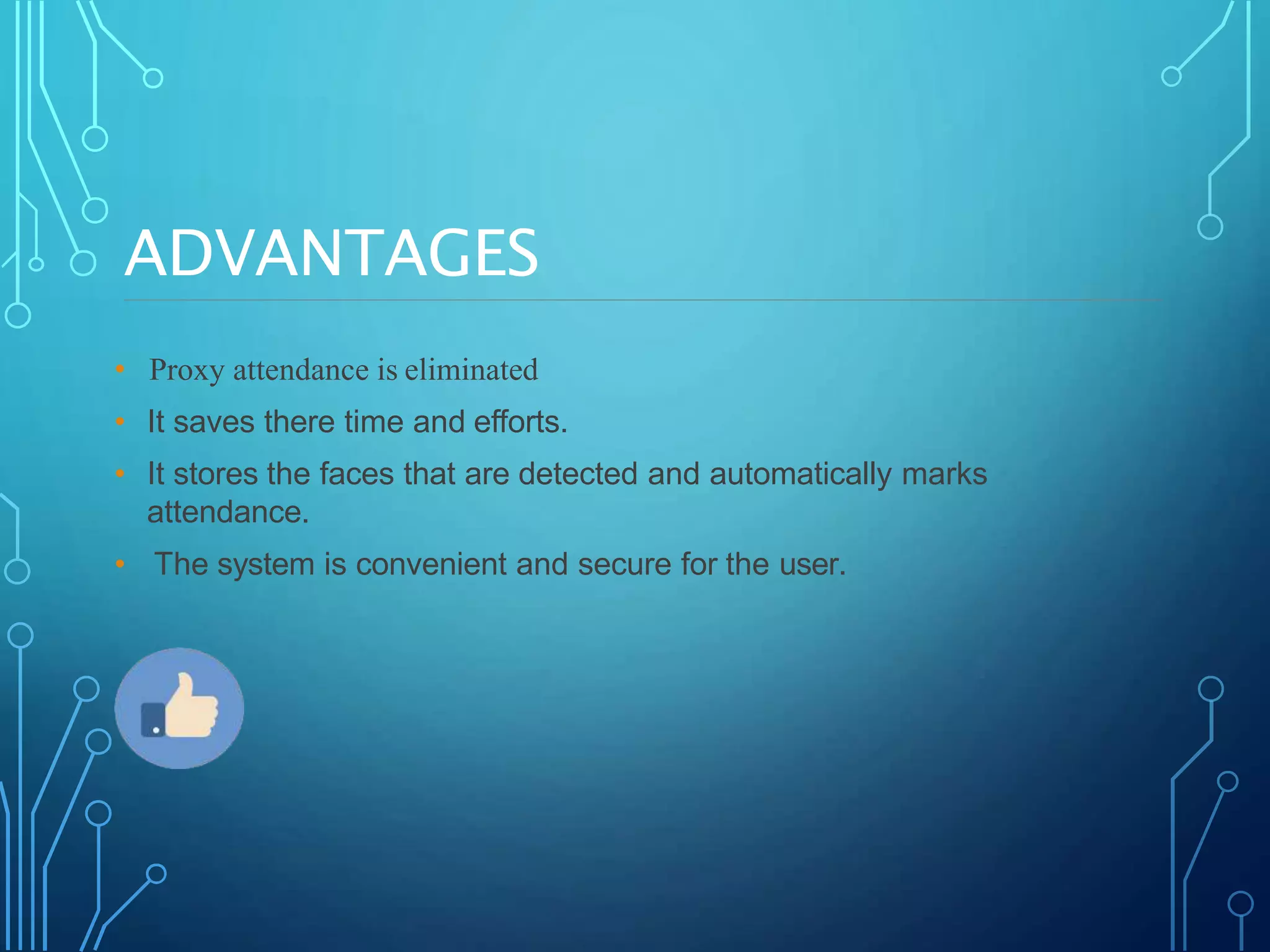 ADVANTAGES
• Proxy attendance is eliminated
• It saves there time and efforts.
• It stores the faces that are detected and automatically marks
attendance.
• The system is convenient and secure for the user.
 