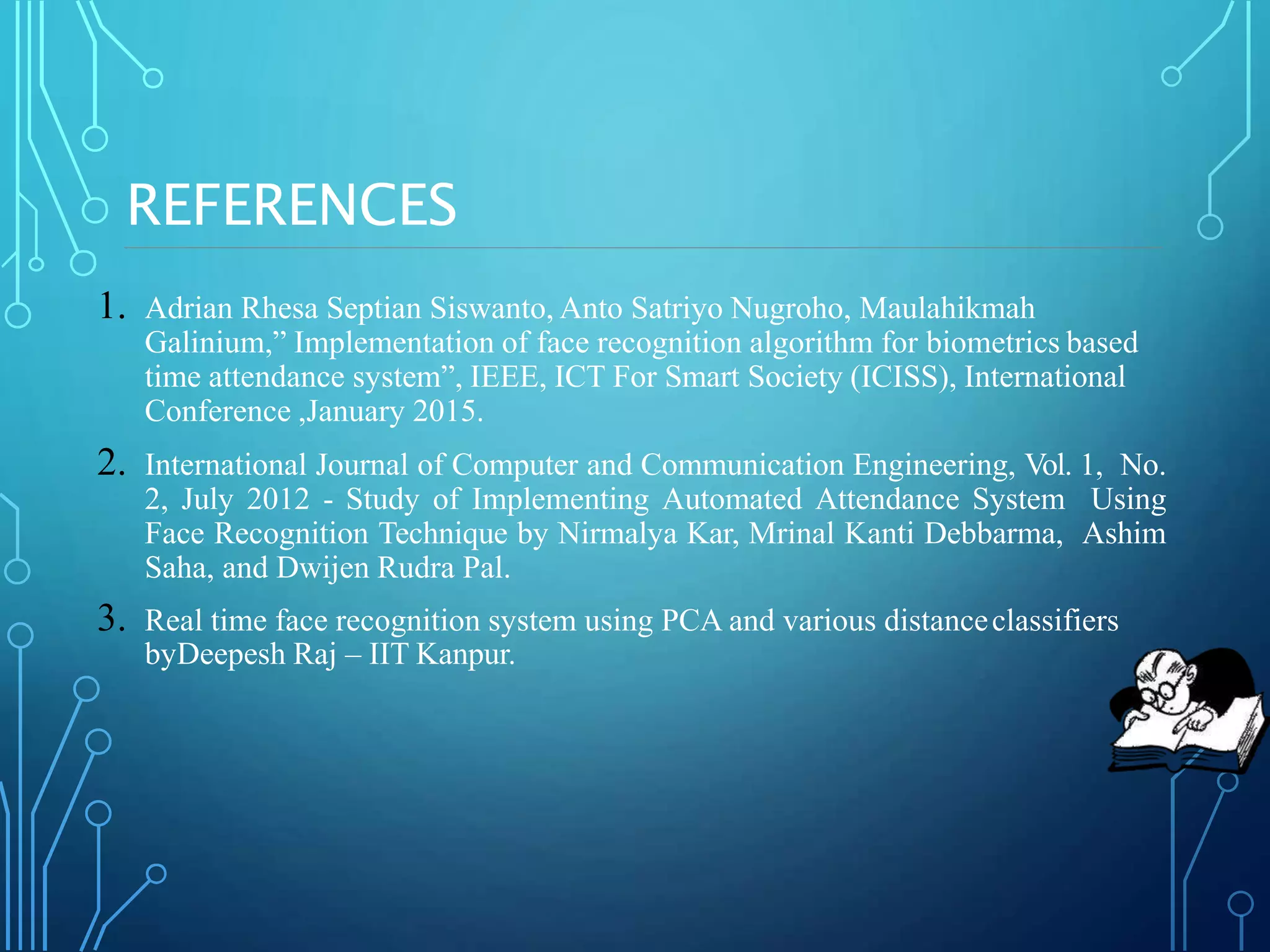 REFERENCES
1. Adrian Rhesa Septian Siswanto, Anto Satriyo Nugroho, Maulahikmah
Galinium,” Implementation of face recognition algorithm for biometrics based
time attendance system”, IEEE, ICT For Smart Society (ICISS), International
Conference ,January 2015.
2. International Journal of Computer and Communication Engineering, Vol. 1, No.
2, July 2012 - Study of Implementing Automated Attendance System Using
Face Recognition Technique by Nirmalya Kar, Mrinal Kanti Debbarma, Ashim
Saha, and Dwijen Rudra Pal.
3. Real time face recognition system using PCA and various distanceclassifiers
byDeepesh Raj – IIT Kanpur.
 