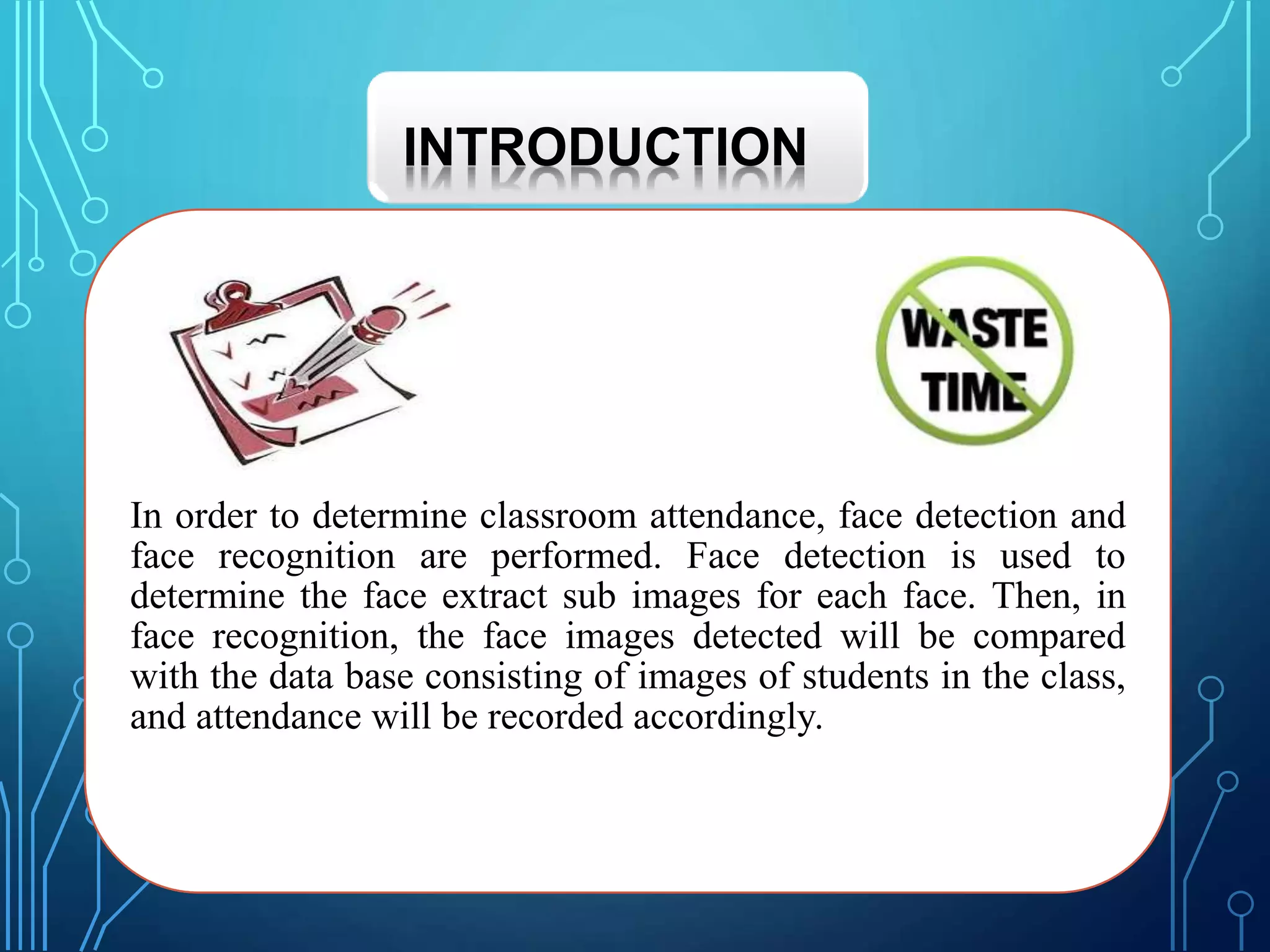 In order to determine classroom attendance, face detection and
face recognition are performed. Face detection is used to
determine the face extract sub images for each face. Then, in
face recognition, the face images detected will be compared
with the data base consisting of images of students in the class,
and attendance will be recorded accordingly.
INTRODUCTION
 