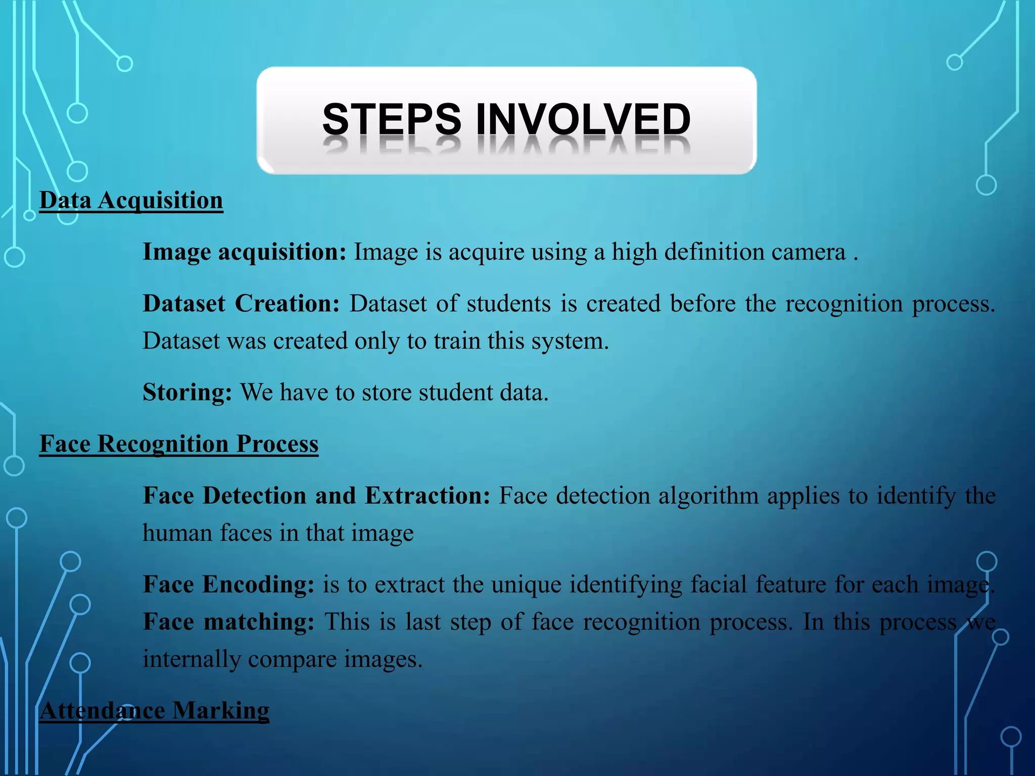Data Acquisition
Image acquisition: Image is acquire using a high definition camera .
Dataset Creation: Dataset of students is created before the recognition process.
Dataset was created only to train this system.
Storing: We have to store student data.
Face Recognition Process
Face Detection and Extraction: Face detection algorithm applies to identify the
human faces in that image
Face Encoding: is to extract the unique identifying facial feature for each image.
Face matching: This is last step of face recognition process. In this process we
internally compare images.
Attendance Marking
STEPS INVOLVED
 