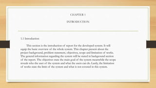 CHAPTER 1
INTRODUCTION
1.1 Introduction
This section is the introduction of report for the developed system. It will
equip the basic overview of the whole system. This chapter present about the
project background, problem statement, objectives, scope and limitation of works.
The general information regarding the system will be stated in background section
of the report. The objectives state the main goal of the system meanwhile the scope
reveals who the user of the system and what the users can do. Lastly, the limitation
of works state the limit of the system and what is not covered in this system.
 