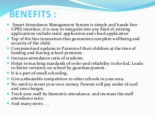 BENEFITS :
 Smart Attendance Management System is simple and hassle free
GPRS interface, it is easy to integrate into any kind of existing
applications include static application and cloud application
 Top of the line innovation that guarantees complete wellbeing and
security of the child.
 Computerized updates to Parents of their children at the time of
landing and leaving school premises.
 Increase attendance ratio of students.
 Helps in teaching standards of order and reliability in the kid, Leads
to better certainty on school by guardian/parent.
 It is a part of small schooling.
 Give unbeatable competition to other schools in your area.
 No need to invest your own money. Parents will pay under id card
and sms charges.
 Track your staff by biometric attendance. and increase the staff
attendance ratio.
 And many more. . .
 
