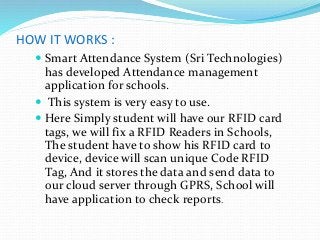HOW IT WORKS :
 Smart Attendance System (Sri Technologies)
has developed Attendance management
application for schools.
 This system is very easy to use.
 Here Simply student will have our RFID card
tags, we will fix a RFID Readers in Schools,
The student have to show his RFID card to
device, device will scan unique Code RFID
Tag, And it stores the data and send data to
our cloud server through GPRS, School will
have application to check reports.
 