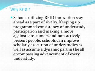 Why RFID ?
 Schools utilizing RFID innovation stay
ahead as a part of rivalry. Keeping up
programmed consistency of understudy
participation and making a move
against late-comers and non-actively
present people, schools can improve
scholarly execution of understudies as
well as assume a dynamic part in the all
encompassing advancement of every
understudy.
 
