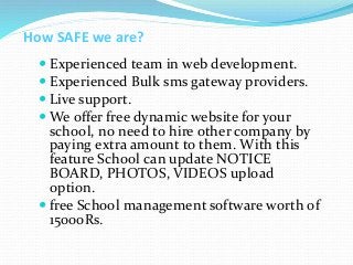 How SAFE we are?
 Experienced team in web development.
 Experienced Bulk sms gateway providers.
 Live support.
 We offer free dynamic website for your
school, no need to hire other company by
paying extra amount to them. With this
feature School can update NOTICE
BOARD, PHOTOS, VIDEOS upload
option.
 free School management software worth of
15000Rs.
 