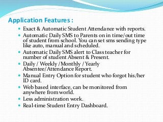 Application Features :
 Exact & Automatic Student Attendance with reports.
 Automatic Daily SMS to Parents on in time/out time
of student from school. You can set sms sending type
like auto, manual and scheduled.
 Automatic Daily SMS alert to Class teacher for
number of student Absent & Present.
 Daily / Weekly /Monthly / Yearly
Absentee/Attendance Report.
 Manual Entry Option for student who forgot his/her
ID card.
 Web based interface, can be monitored from
anywhere from world.
 Less administration work.
 Real-time Student Entry Dashboard.
 