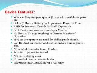 Device Features :
 Wireless Plug and play system [Just need to switch the power
on]
 Li-Ion (8 Hours) Battery Backup can use Powercut Time
 RFID for Students, Thumb For Staff (Optional)
 Each Device can scan 20 records per Minute
 No Need to Change anything In Current Practice of
Operation.
 Very easy to operate, no need for skilled professionals.
 Can Be Used for teacher and staff attendance management
also.
 No need of computer to run Reader.
 Zero Startup Cost for School.
 Not corrupted by virus
 No need of Internet to run Reader.
 Warranty: 1Year Manufacturer's Warranty
 