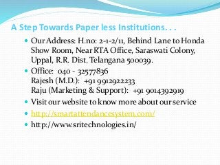 A Step Towards Paper less Institutions. . .
 Our Address: H.no: 2-1-2/11, Behind Lane to Honda
Show Room, Near RTA Office, Saraswati Colony,
Uppal, R.R. Dist. Telangana 500039.
 Office: 040 - 32577836
Rajesh (M.D.): +91 9912922233
Raju (Marketing & Support): +91 9014392919
 Visit our website to know more about our service
 http://smartattendancesystem.com/
 http://www.sritechnologies.in/
 