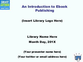 An Introduction to Ebook
Publishing
(Insert Library Logo Here)
Library Name Here
Month Day, 201X
(Your presenter name here)
(Your twitter or email address here)
 