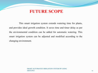 SMART AUTOMATED IRRIGATION SYSTEM BY USING
ARDUINO 10
FUTURE SCOPE
This smart irrigation system extends watering time for plants,
and provides ideal growth condition. It saves time and timer delay as per
the environmental condition can be added for automatic watering. This
smart irrigation system can be adjusted and modified according to the
changing environment.
 