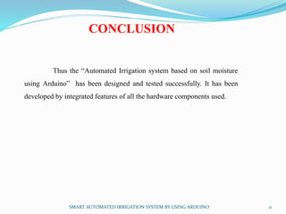 SMART AUTOMATED IRRIGATION SYSTEM BY USING ARDUINO 11
CONCLUSION
Thus the “Automated Irrigation system based on soil moisture
using Arduino” has been designed and tested successfully. It has been
developed by integrated features of all the hardware components used.
 