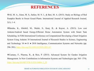 SMART AUTOMATED IRRIGATION SYSTEM BY USING ARDUINO 12
REFERENCES
Ali, M. A., Islam, M. S., Sarker, M. N. I., & Bari, M. A. (2015). Study on Biology of Red
Pumpkin Beetle in Sweet Gourd Plants. International Journal of Applied Research Journal,
2(1), 1–4.
Baraka, K., Ghobril, M., Malek, S., Kanj, R., & Kayssi, A. (2013). Low cost
Arduino/Android based Energy-Efficient Home Automation System with Smart Task
Scheduling. In Fifth International Conference on Computational Developing a Smart Irrigation
System Using Arduino 38 International Journal of Research Studies in Science, Engineering
and Technology V6 ● I1 ● 2018 Intelligence, Communication Systems and Networks (pp.
296–301). https://doi.org/10.1109/CICSYN.2013.47
Caetano, F., Pitarma, R., & Reis, P. (2015). Advanced System for Garden Irrigation
Management. In New Contributions in Information Systems and Technologies (pp. 565– 574).
https://doi.org/10.1007/978-3-319-16486- 1_55
 