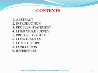 CONTENTS
1. ABSTRACT
2. INTRODUCTION
3. PROBLEM STATEMENT
4. LITERATURE SURVEY
5. PROPOSED SYSTEM
6. FLOW DIAGRAM
7. FUTURE SCOPE
8. CONCLUSION
9. REFERENCES
SMART AUTOMATED IRRIGATION SYSTEM BY USING ARDUINO 3
 