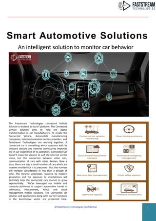 Smart Automotive Solutions
An intelligent solution to monitor car behavior
The Faststream Technologies connected Vehicle
Solution is enabled by its IoT platform. The Connected
Vehicle Solution aims to help the digital
transformation of car manufacturers. To create the
Connected Vehicle, Automobile manufacturing
companies, telecommunication service providers and
Faststream Technologies are working together. A
connected car is something which operates with its
onboard sensors and internet connectivity improves
the in-car experience of its operators. Connected Car
doesn’t mean the volume to surf the internet on the
move, but the connection between other cars,
communication of cars with other devices. Now a
days, there are only a small number of cars which are
internet entitled but it is presumed that the number
will increase considerably in less than a decade of
time. The lifestyle undergoes required by modern
generation and the exposure to smartphones will
definitely help the connected cars market to grow
exponentially. We’ve leveraged our mobile and
compute platforms to support automotive trends in
telematics, infotainment, ADAS, and cloud
management mobile solutions. The Connected car
services and applications along with our IoT solutions
in the Automotive sector are presented here.
1@Faststream Technologies Confidential
 
