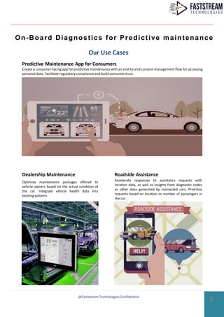 On-Board Diagnostics for Predictive maintenance
Our Use Cases
Predictive Maintenance App for Consumers
Create a consumer-facingapp for predictive maintenance with an end-to-end consent management flow for accessing
personal data. Facilitate regulatory complianceand build consumer trust.
Roadside Assistance
Accelerate responses to assistance requests with
location data, as well as insights from diagnostic codes
or other data generated by connected cars. Prioritize
requests based on location or number of passengers in
the car.
Optimize maintenance packages offered to
vehicle owners based on the actual condition of
the car. Integrate vehicle health data into
existing systems.
Dealership Maintenance
8@Faststream Technologies Confidential
 