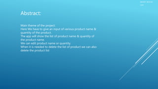 SMART BAZAR
LIST
Main theme of the project:
Here We have to give an input of various product name &
quantity of the product.
The app will show the list of product name & quantity of
the product name.
We can edit product name or quantity.
When it is needed to delete the list of product we can also
delete the product list
Abstract:
 
