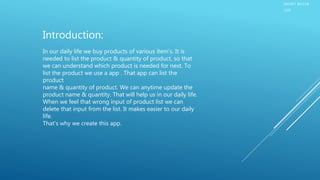 SMART BAZAR
LIST
Introduction:
In our daily life we buy products of various item’s. It is
needed to list the product & quantity of product, so that
we can understand which product is needed for next. To
list the product we use a app . That app can list the
product
name & quantity of product. We can anytime update the
product name & quantity. That will help us in our daily life.
When we feel that wrong input of product list we can
delete that input from the list. It makes easier to our daily
life.
That's why we create this app.
 