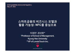 한국지급결제학회 2012년 춘계 학술세미나
May 11th, 2012




          스마트금융의 비즈니스 모델과
          활용 가능성: NFC를 중심으로

                      이경전*, 권선희**
            *Professor of School of Management,
                    Kyung Hee University
                  **VP of LoveisTouch Inc.
 