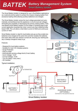 BATTEK Battery Management System
Website: http://www.batteksystem.com
Ebay: http://www.ebay.com/usr/rimskych
+
ALTERNATOR
OUTPUT
Smart Battery Isolator
Smart Battery Isolator
The Smart Battery Isolator is designed for use in Dual Battery applications
as a solenoid priority system to protect the chassis charging system from
excessive loading while allowing auxiliary batteries to be charged.
The Smart Battery Isolator sense the input voltage generated and auto-
matically connect/disconnect the appliance or circuit at pre-set voltages,
eliminating the possibility of discharging the primary starting battery. Sole-
noid Based Smart Battery Isolator is much better in handling large surge
current application (example like motor, wrench etc) than traditional relay
based VSR. This unit allow a intermittent current of 200A and continuous
current of 100A.
Smart Battery Isolator is ideal for dual battery set-ups as they enable two
batteries to be charged at the same time and then isolates the batteries
from each other when the vehicle is turned off, ensuring your starting bat-
tery is always charged & ready to go.
Features:
- Designed for dual battery systems
- Suitable for most 12V charging systems
- Surge Protection
- Easy to install
- Automatically sensing voltage level of main battery
- Cut In Voltage: 13.4V
- Cut Out Voltage: 12.8V
- Turn On Delay: 5 sec (max.)
- CE Certified
Typical installation:
 