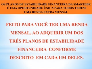 FEITO PARA VOCÊ TER UMA RENDA
MENSAL, AO ADQUIRIR UM DOS
TRÊS PLANOS DE ESTABILIDADE
FINANCEIRA CONFORME
DESCRITO EM CADA UM DELES.
OS PLANOS DE ESTABILIDADE FINANCEIRA DA SMARTBBR
É UMA OPORTUNIDADE ÚNICA PARA TODOS TEREM
UMA RENDA EXTRA MENSAL
 