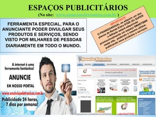 ESPAÇOS PUBLICITÁRIOS
(No site: www.anuncioseletronicos.com.br )
FERRAMENTA ESPECIAL, PARA O
ANUNCIANTE PODER DIVULGAR SEUS
PRODUTOS E SERVIÇOS, SENDO
VISTO POR MILHARES DE PESSOAS
DIARIAMENTE EM TODO O MUNDO.
 