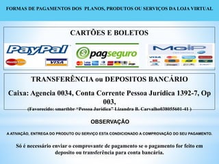 FORMAS DE PAGAMENTOS DOS PLANOS, PRODUTOS OU SERVIÇOS DA LOJA VIRTUAL
OBSERVAÇÃO
A ATIVAÇÃO, ENTREGA DO PRODUTO OU SERVIÇO ESTA CONDICIONADO A COMPROVAÇÃO DO SEU PAGAMENTO.
Só é necessário enviar o comprovante de pagamento se o pagamento for feito em
deposito ou transferência para conta bancária.
CARTÕES E BOLETOS
TRANSFERÊNCIA ou DEPOSITOS BANCÁRIO
Caixa: Agencia 0034, Conta Corrente Pessoa Jurídica 1392-7, Op
003,
(Favorecido: smartbbr “Pessoa Jurídica” Lizandra B. Carvalho038055601-41 )
 
