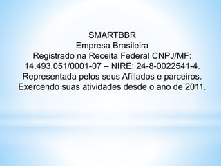 SMARTBBR
Empresa Brasileira
Registrado na Receita Federal CNPJ/MF:
14.493.051/0001-07 – NIRE: 24-8-0022541-4.
Representada pelos seus Afiliados e parceiros.
Exercendo suas atividades desde o ano de 2011.
 