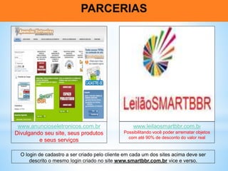 PARCERIAS
www.anuncioseletronicos.com.br
Divulgando seu site, seus produtos
e seus serviços
www.leilaosmartbbr.com.br
Possibilitando você poder arrematar objetos
com até 90% de desconto do valor real
O login de cadastro a ser criado pelo cliente em cada um dos sites acima deve ser
descrito o mesmo login criado no site www.smartbbr.com.br vice e verso.
 