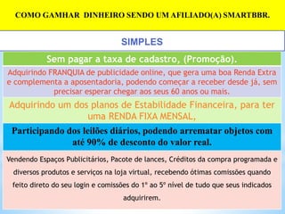 COMO GAMHAR DINHEIRO SENDO UM AFILIADO(A) SMARTBBR.
Sem pagar a taxa de cadastro, (Promoção).
Adquirindo FRANQUIA de publicidade online, que gera uma boa Renda Extra
e complementa a aposentadoria, podendo começar a receber desde já, sem
precisar esperar chegar aos seus 60 anos ou mais.
Adquirindo um dos planos de Estabilidade Financeira, para ter
uma RENDA FIXA MENSAL,
Participando dos leilões diários, podendo arrematar objetos com
até 90% de desconto do valor real.
Vendendo Espaços Publicitários, Pacote de lances, Créditos da compra programada e
diversos produtos e serviços na loja virtual, recebendo ótimas comissões quando
feito direto do seu login e comissões do 1º ao 5º nível de tudo que seus indicados
adquirirem.
SIMPLES
 
