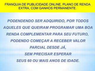 PODENDENDO SER ADQUIRIDO, POR TODOS
AQUELES QUE QUEIRAM PROGRAMAR UMA BOA
RENDA COMPLEMENTAR PARA SEU FUTURO,
PODENDO COMEÇAR A RECEBER VALOR
PARCIAL DESDE JÁ,
SEM PRECISAR ESPERAR
SEUS 60 OU MAIS ANOS DE IDADE.
FRANQUIA DE PUBLICIDADE ONLINE, PLANO DE RENDA
EXTRA, COM GANHOS PERMANENTE.
 
