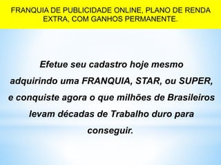 Efetue seu cadastro hoje mesmo
adquirindo uma FRANQUIA, STAR, ou SUPER,
e conquiste agora o que milhões de Brasileiros
levam décadas de Trabalho duro para
conseguir..
FRANQUIA DE PUBLICIDADE ONLINE, PLANO DE RENDA
EXTRA, COM GANHOS PERMANENTE.
 