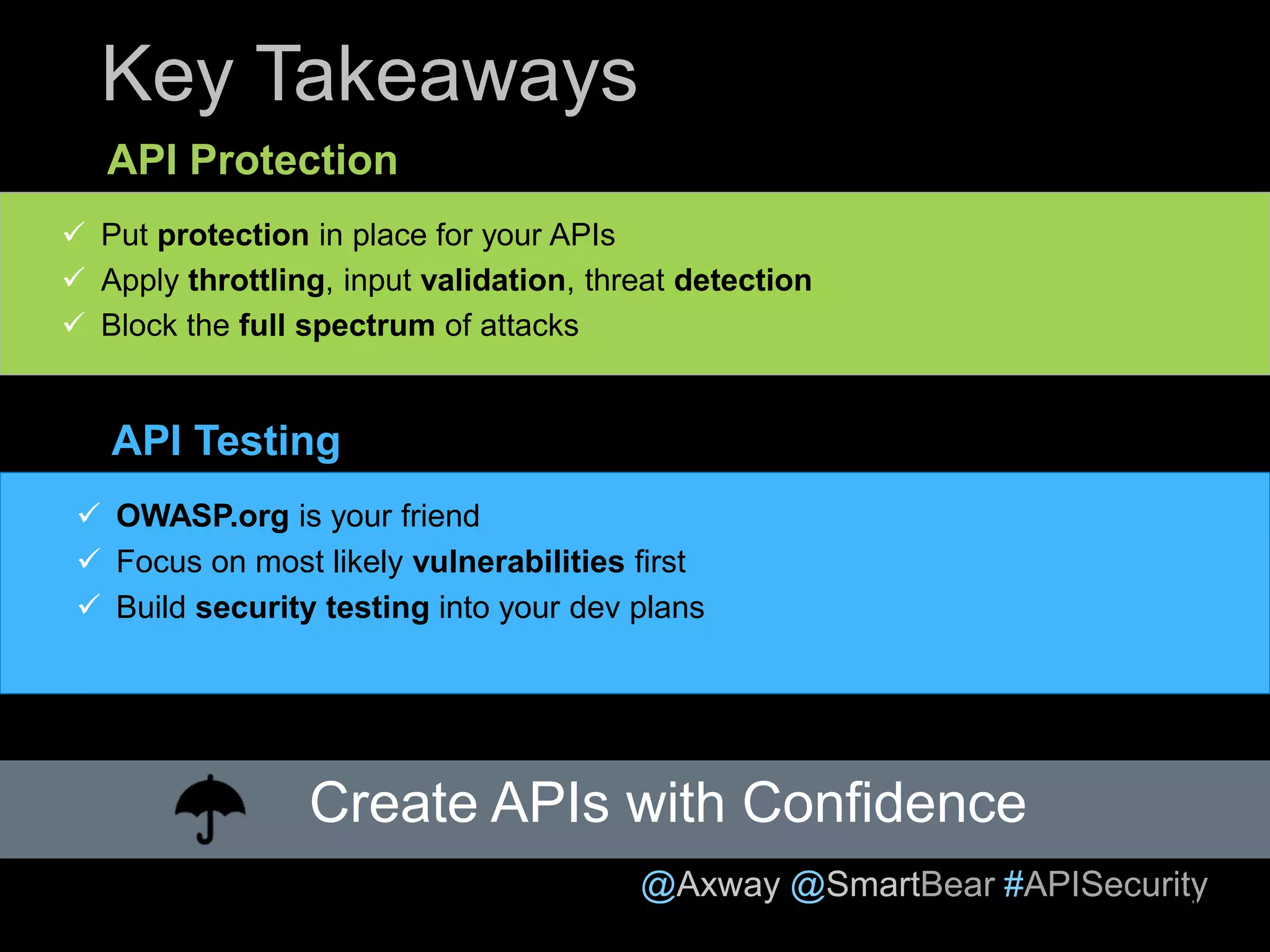 @Axway @SmartBear #APISecurity
Key Takeaways
API Protection
API Testing
Create APIs with Confidence
 Put protection in place for your APIs
 Apply throttling, input validation, threat detection
 Block the full spectrum of attacks
 OWASP.org is your friend
 Focus on most likely vulnerabilities first
 Build security testing into your dev plans
23
 