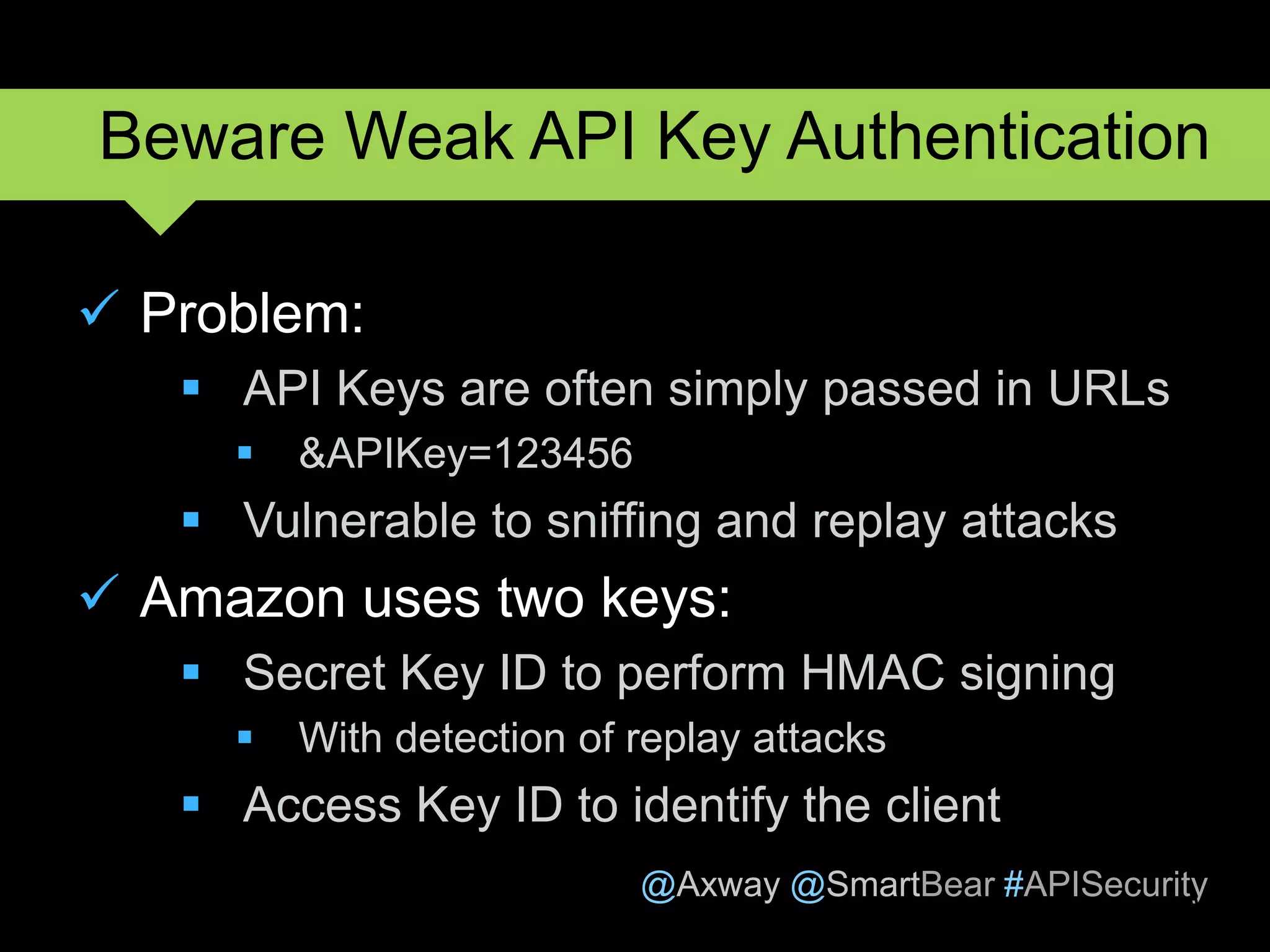 @Axway @SmartBear #APISecurity
 Problem:
 API Keys are often simply passed in URLs
 &APIKey=123456
 Vulnerable to sniffing and replay attacks
 Amazon uses two keys:
 Secret Key ID to perform HMAC signing
 With detection of replay attacks
 Access Key ID to identify the client
9
Beware Weak API Key Authentication
 
