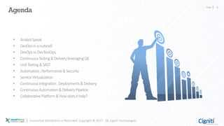 Page 2
Agenda
Unsolicited Distribution is Restricted. Copyright © 2017 - 18, Cigniti Technologies
• AnalystSpeak
• DevOpsinanutshell
• DevOpsvsDevTestOps
• ContinuousTesting&DeliveryleveragingQE
• UnitTesting&SAST
• Automation,Performance&Security
• ServiceVirtualization
• ContinuousIntegration,Deployments&Delivery
• ContinuousAutomation&DeliveryPipeline
• CollaborativePlatform&Howdoesithelp?
 