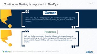 Page 4
Continuous Testing is important in DevOps
Test is not a step. In a DevOps pipeline, it is a continuous discipline requiring
the need to visualize and assess the test from a plan, through production
and back.
Agile and DevOps practices are disrupting old ways of testing software and
applications to keep up with the increasing demand for quality at speed. Testing
comes earlier in the cycle (shifting left) and is becoming faster, better, and
smarter.
Unsolicited Distribution is Restricted. Copyright © 2017 - 18, Cigniti Technologies
 