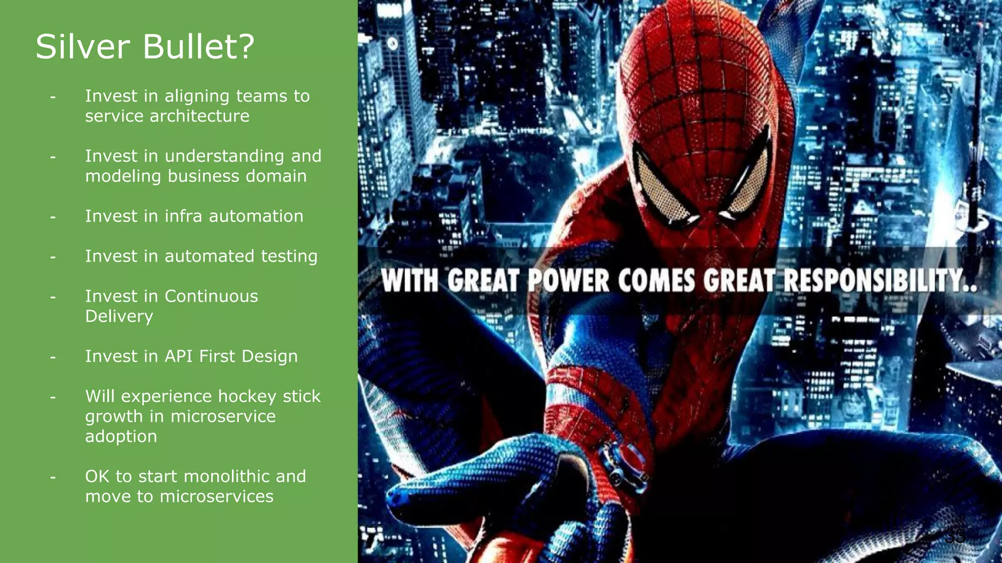 Silver Bullet? - Invest in aligning teams to service architecture - Invest in understanding and modeling business domain - Invest in infra automation - Invest in automated testing - Invest in Continuous Delivery - Invest in API First Design - Will experience hockey stick growth in microservice adoption - OK to start monolithic and move to microservices 33 