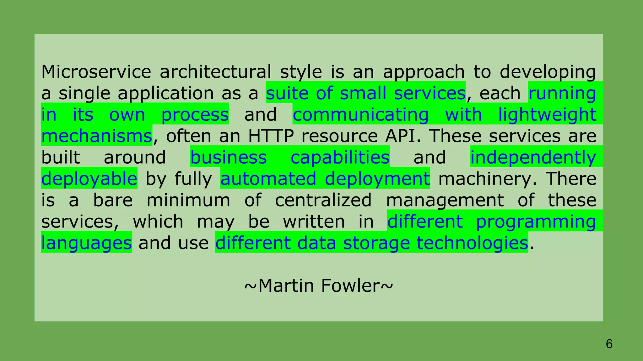 Microservice architectural style is an approach to developing a single application as a suite of small services, each running in its own process and communicating with lightweight mechanisms, often an HTTP resource API. These services are built around business capabilities and independently deployable by fully automated deployment machinery. There is a bare minimum of centralized management of these services, which may be written in different programming languages and use different data storage technologies. ~Martin Fowler~ 6 