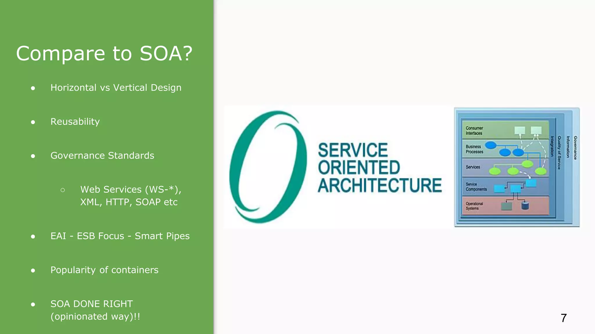 Compare to SOA? ● Horizontal vs Vertical Design ● Reusability ● Governance Standards ○ Web Services (WS-*), XML, HTTP, SOAP etc ● EAI - ESB Focus - Smart Pipes ● Popularity of containers ● SOA DONE RIGHT (opinionated way)!! 7 