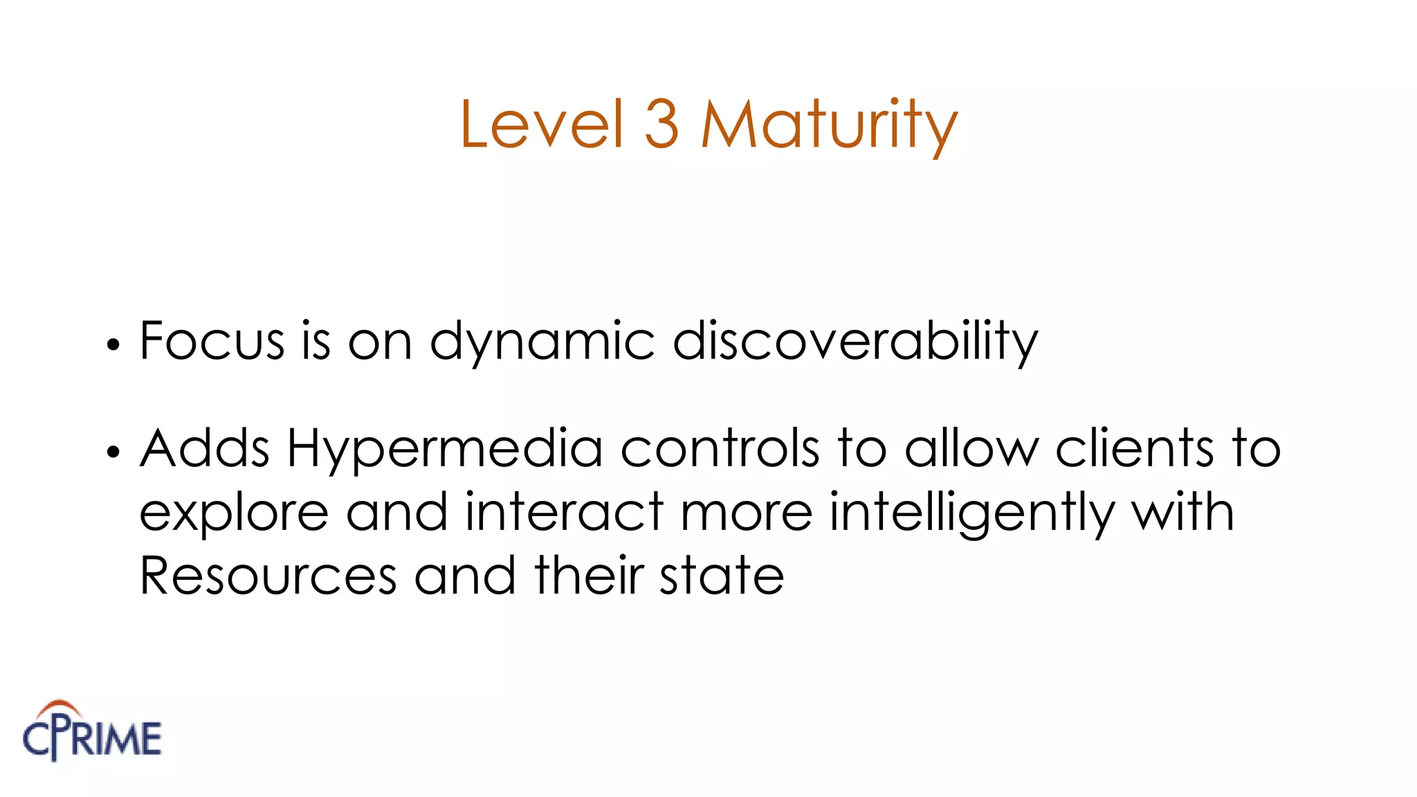 Level 3 Maturity
• Focus is on dynamic discoverability
• Adds Hypermedia controls to allow clients to
explore and interact more intelligently with
Resources and their state