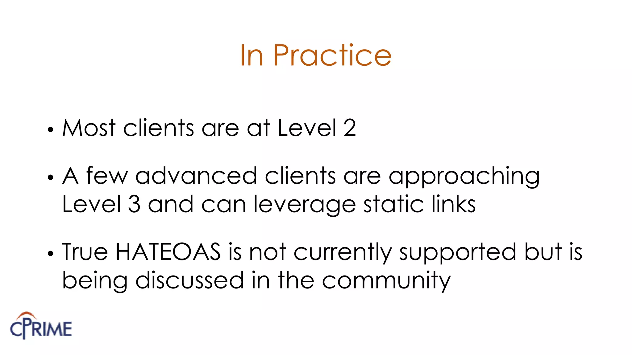 In Practice
• Most clients are at Level 2
• A few advanced clients are approaching
Level 3 and can leverage static links
• True HATEOAS is not currently supported but is
being discussed in the community
