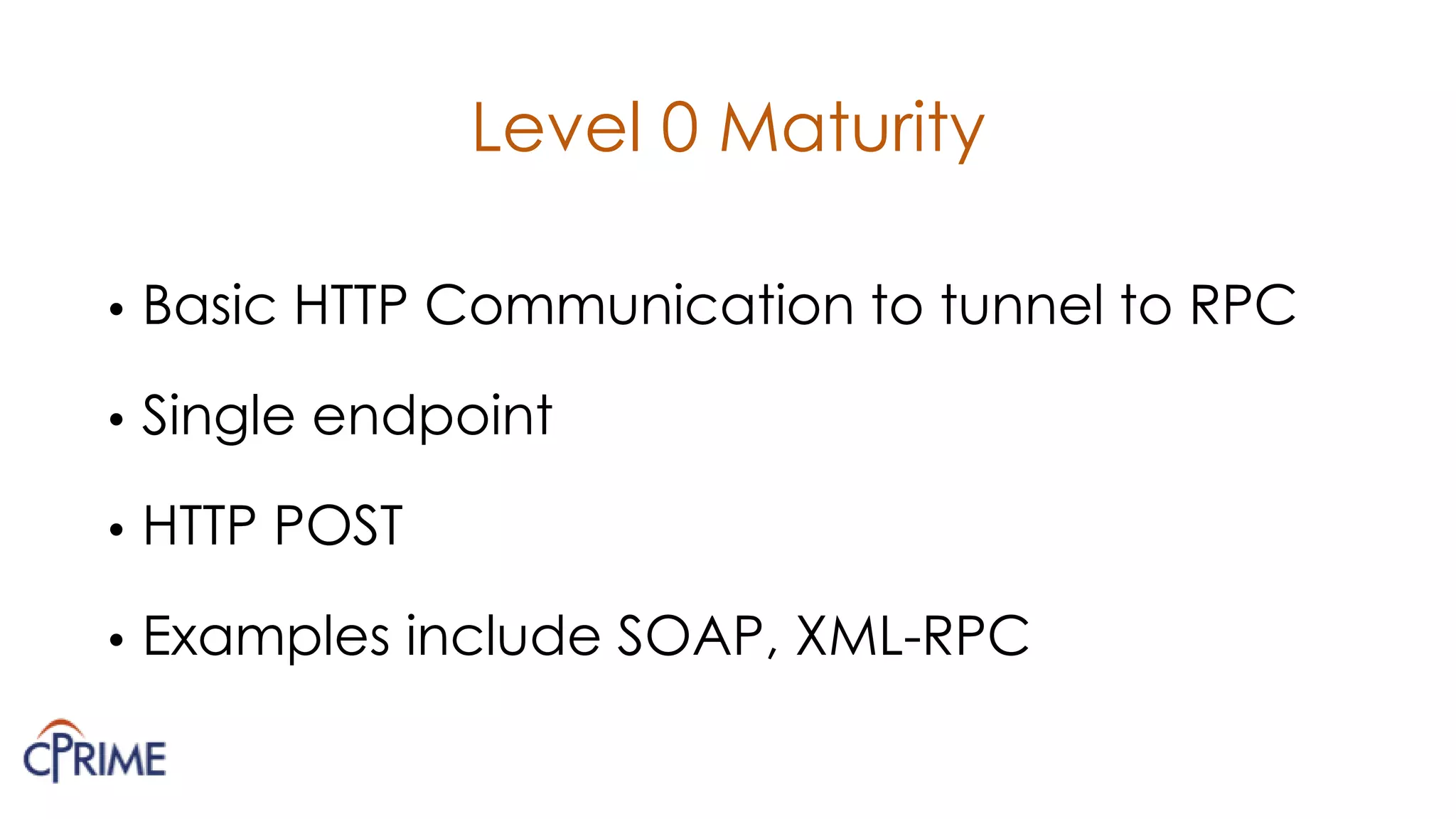 Level 0 Maturity
• Basic HTTP Communication to tunnel to RPC
• Single endpoint
• HTTP POST
• Examples include SOAP, XML-RPC