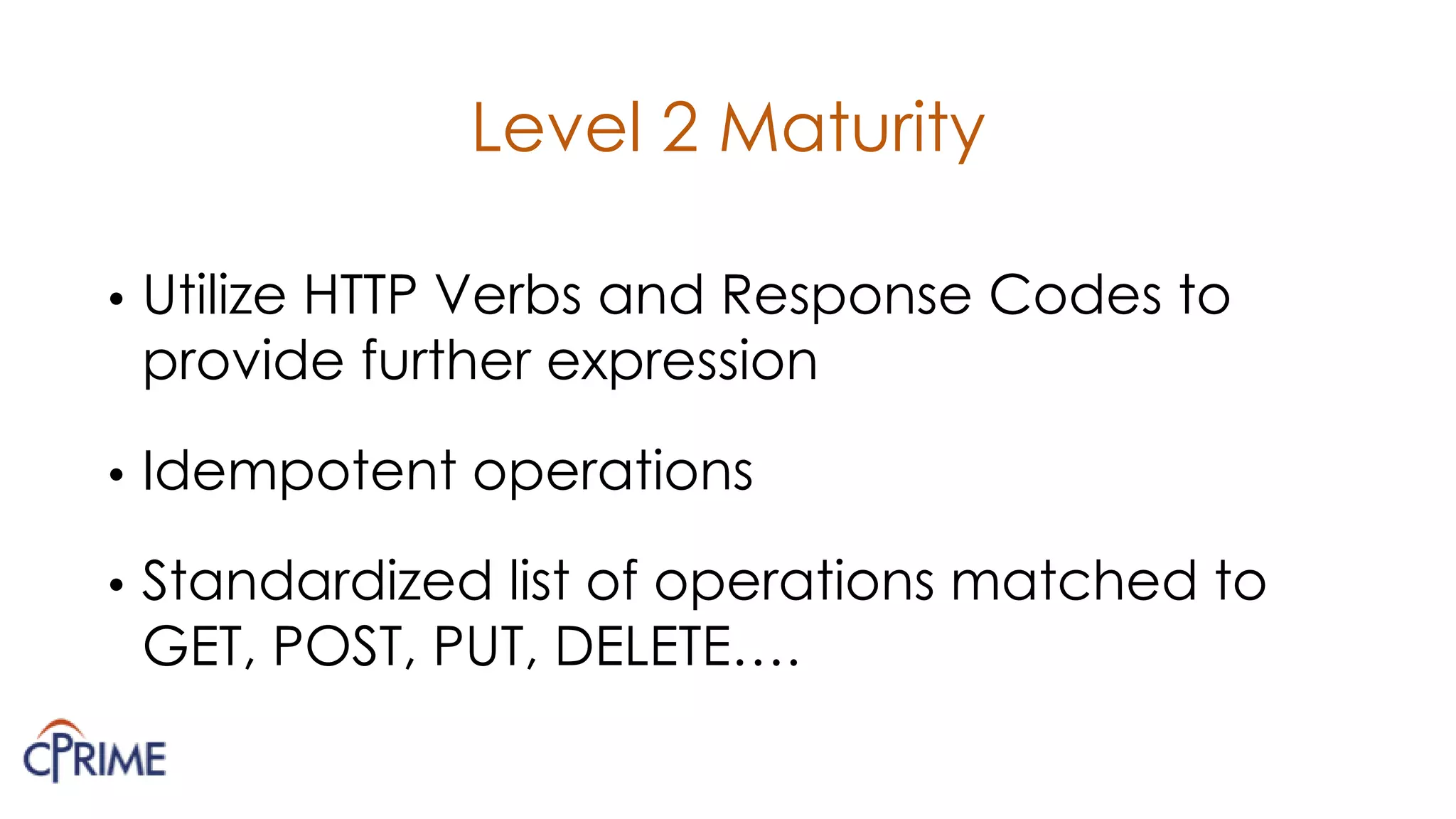 Level 2 Maturity
• Utilize HTTP Verbs and Response Codes to
provide further expression
• Idempotent operations
• Standardized list of operations matched to
GET, POST, PUT, DELETE….
