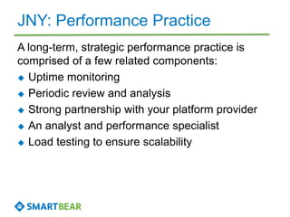JNY: Performance Practice
A long-term, strategic performance practice is
comprised of a few related components:
 Uptime monitoring
 Periodic review and analysis
 Strong partnership with your platform provider
 An analyst and performance specialist
 Load testing to ensure scalability
 