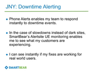 JNY: Downtime Alerting
 Phone Alerts enables my team to respond
instantly to downtime events.
 In the case of slowdowns instead of dark sites,
SmartBear’s Alertsite UE monitoring enables
me to see what my customers are
experiencing.
 I can see instantly if my fixes are working for
real world users.
 