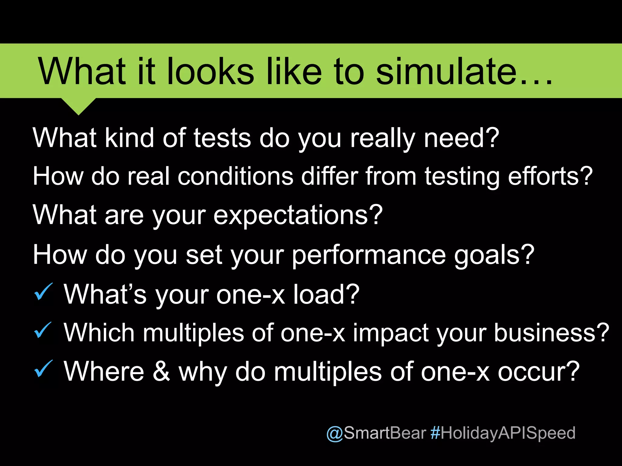 @SmartBear #HolidayAPISpeed
What kind of tests do you really need?
How do real conditions differ from testing efforts?
What are your expectations?
How do you set your performance goals?
 What’s your one-x load?
 Which multiples of one-x impact your business?
 Where & why do multiples of one-x occur?
What it looks like to simulate…
 