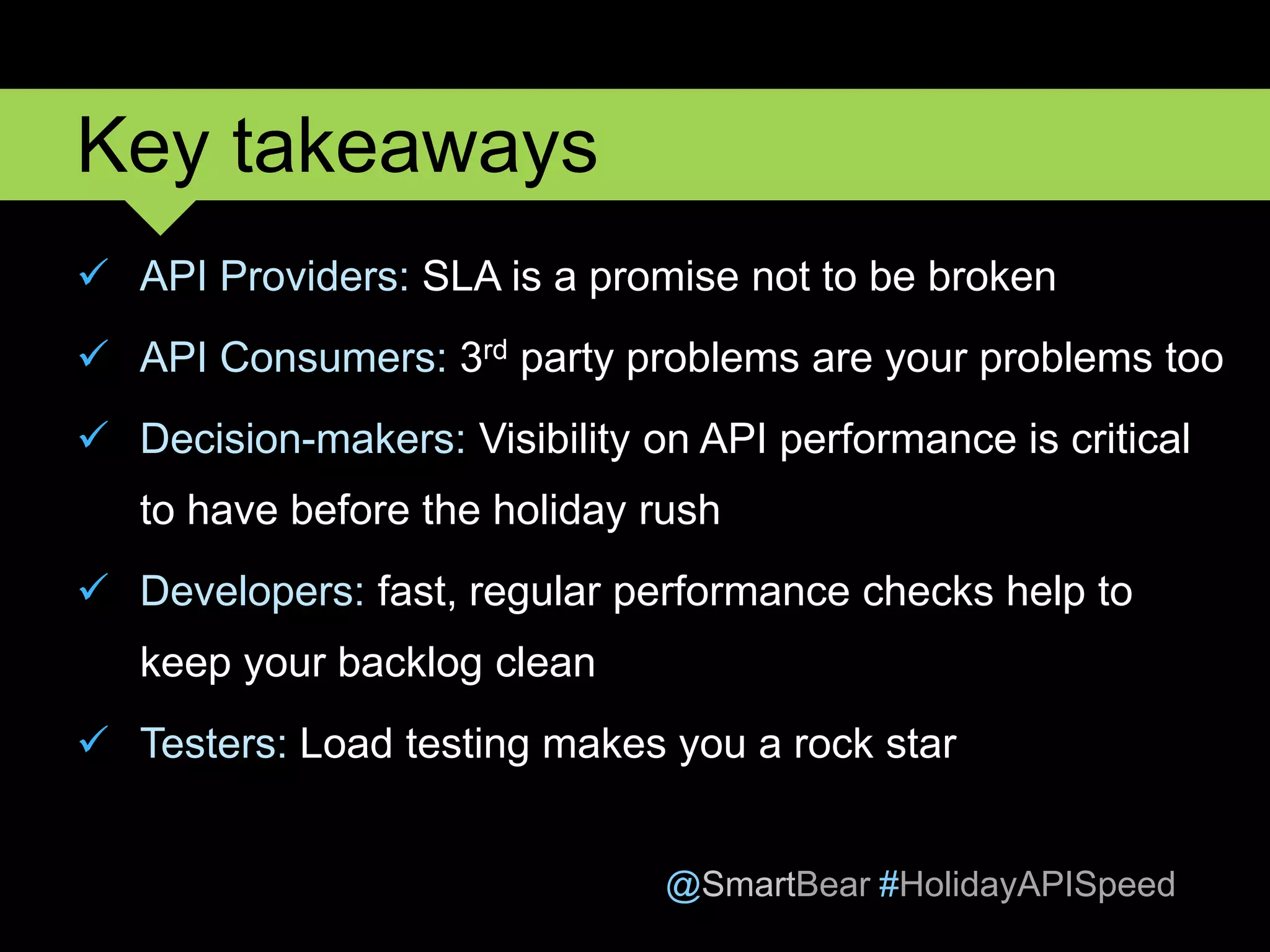 @SmartBear #HolidayAPISpeed
 API Providers: SLA is a promise not to be broken
 API Consumers: 3rd party problems are your problems too
 Decision-makers: Visibility on API performance is critical
to have before the holiday rush
 Developers: fast, regular performance checks help to
keep your backlog clean
 Testers: Load testing makes you a rock star
Key takeaways
 