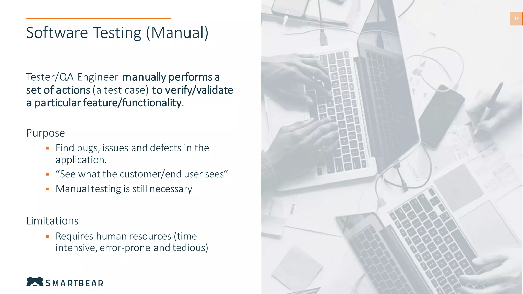 Proprietary & Confidential
15
15
Software Testing (Manual)
Tester/QA Engineer manually performs a
set of actions (a test case) to verify/validate
a particular feature/functionality.
Purpose
▪ Find bugs, issues and defects in the
application.
▪ “See what the customer/end user sees”
▪ Manualtesting is still necessary
Limitations
▪ Requires human resources (time
intensive, error-prone and tedious)
 