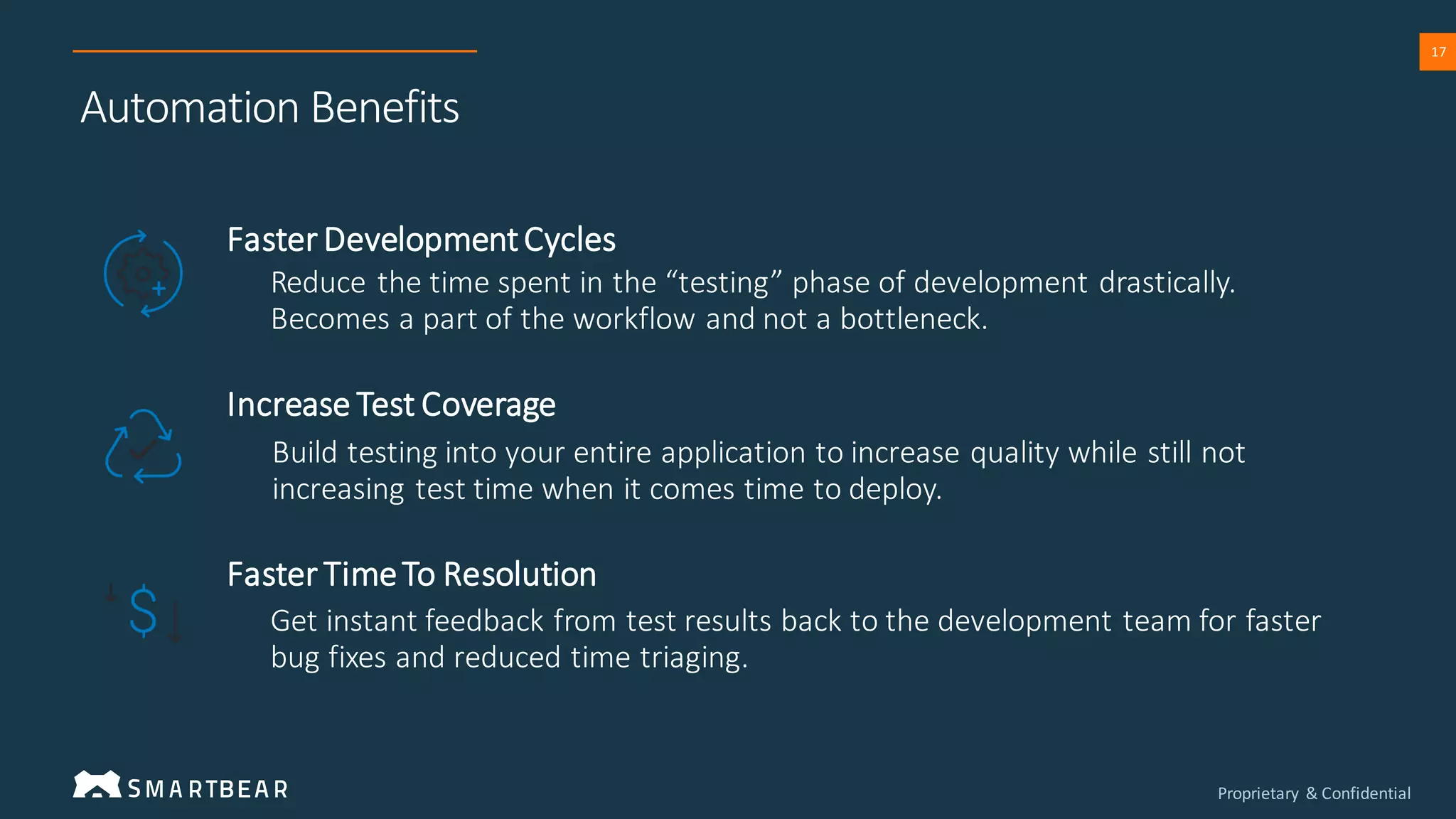 Proprietary & Confidential
17
Automation Benefits
Faster DevelopmentCycles
Increase Test Coverage
Faster TimeTo Resolution
Reduce the time spent in the “testing” phase of development drastically.
Becomes a part of the workflow and not a bottleneck.
Build testing into your entire application to increase quality while still not
increasing test time when it comes time to deploy.
Get instant feedback from test results back to the development team for faster
bug fixes and reduced time triaging.
 